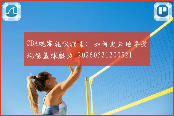 CBA观赛礼仪指南:如何更好地享受现场篮球魅力_20260521200521