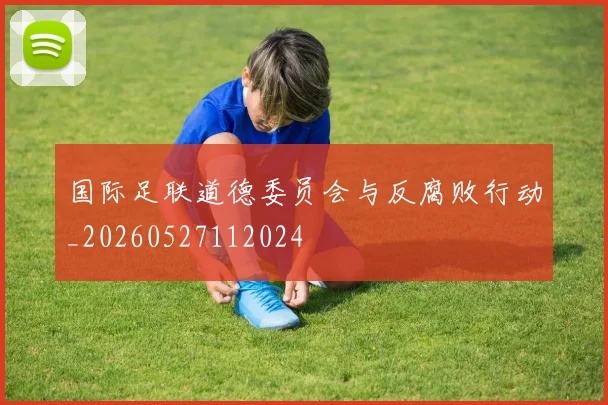 国际足联道德委员会与反腐败行动_20260527112024