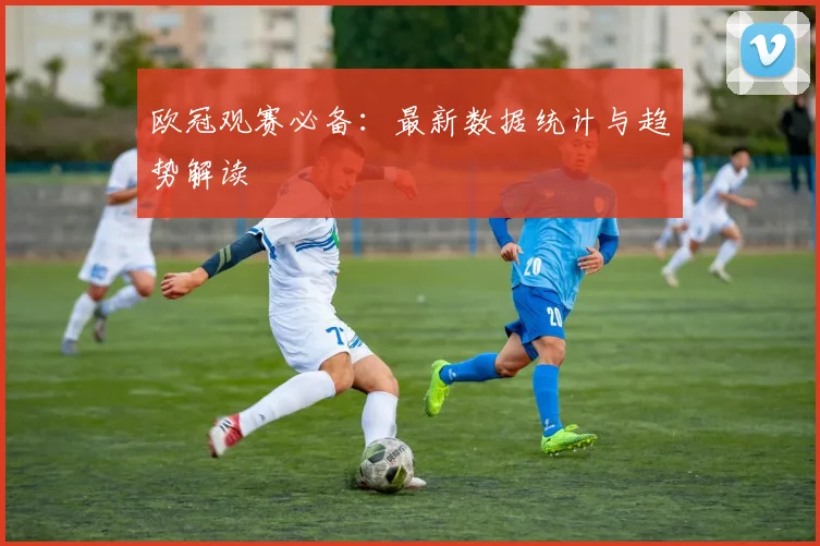 欧冠观赛必备：最新数据统计与趋势解读