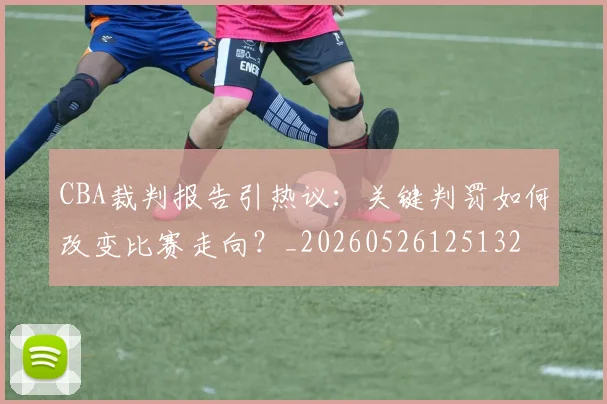 CBA裁判报告引热议:关键判罚如何改变比赛走向?_20260526125132
